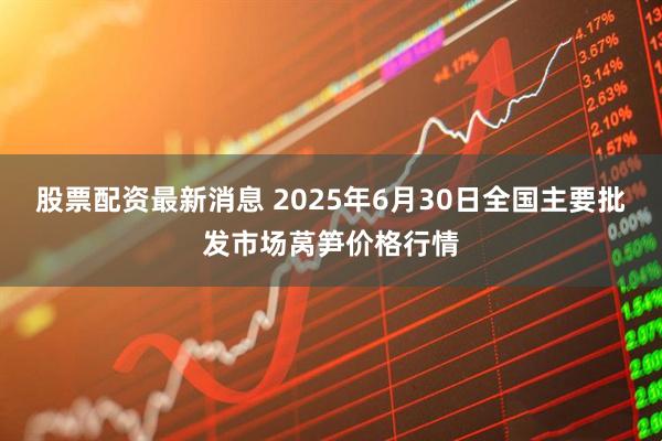 股票配资最新消息 2025年6月30日全国主要批发市场莴笋价格行情