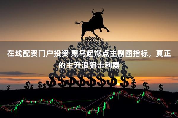 在线配资门户投资 黑马起爆点主副图指标，真正的主升浪狙击利器