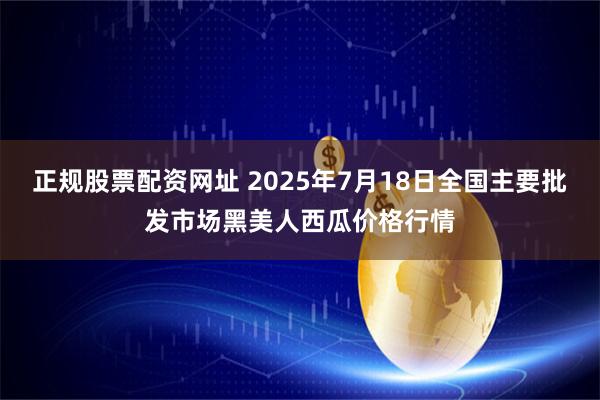 正规股票配资网址 2025年7月18日全国主要批发市场黑美人西瓜价格行情