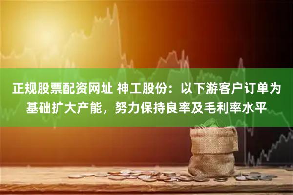 正规股票配资网址 神工股份：以下游客户订单为基础扩大产能，努力保持良率及毛利率水平