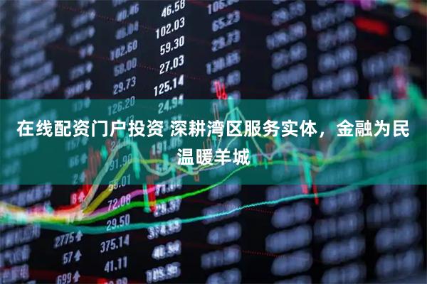 在线配资门户投资 深耕湾区服务实体，金融为民温暖羊城
