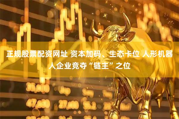 正规股票配资网址 资本加码、生态卡位 人形机器人企业竞夺“链主”之位