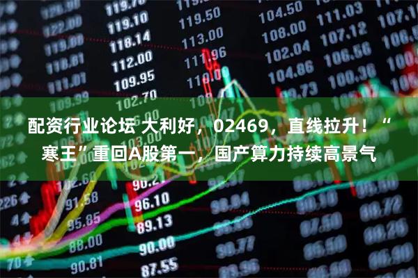 配资行业论坛 大利好，02469，直线拉升！“寒王”重回A股第一，国产算力持续高景气