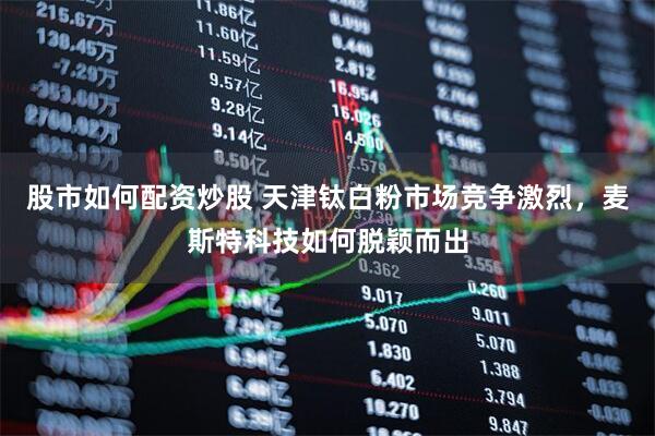 股市如何配资炒股 天津钛白粉市场竞争激烈，麦斯特科技如何脱颖而出