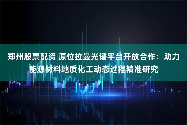 郑州股票配资 原位拉曼光谱平台开放合作：助力能源材料地质化工动态过程精准研究