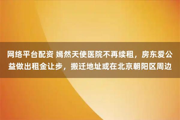 网络平台配资 嫣然天使医院不再续租，房东爱公益做出租金让步，搬迁地址或在北京朝阳区周边