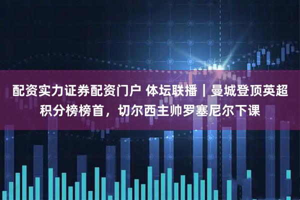 配资实力证券配资门户 体坛联播｜曼城登顶英超积分榜榜首，切尔西主帅罗塞尼尔下课