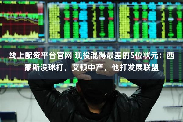 线上配资平台官网 现役混得最差的5位状元：西蒙斯没球打，艾顿中产，他打发展联盟