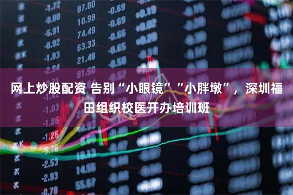 网上炒股配资 告别“小眼镜”“小胖墩”，深圳福田组织校医开办培训班
